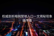 权威剖析暗网禁地入口一文揭秘现象级传播