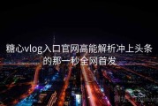糖心vlog入口官网高能解析冲上头条的那一秒全网首发