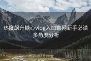 热度飙升糖心vlog入口官网新手必读多角度分析