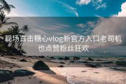 现场直击糖心vlog新官方入口老司机也点赞粉丝狂欢