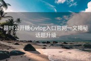 限时公开糖心vlog入口官网一文揭秘话题升级
