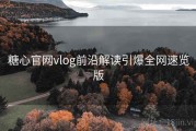 糖心官网vlog前沿解读引爆全网速览版
