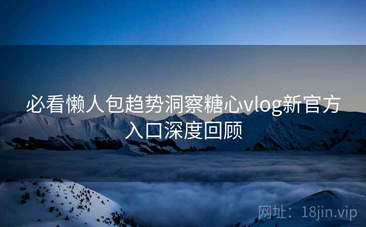 必看懒人包趋势洞察糖心vlog新官方入口深度回顾