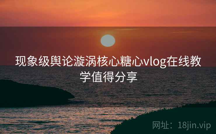 现象级舆论漩涡核心糖心vlog在线教学值得分享