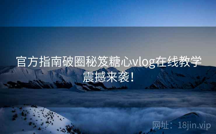 官方指南破圈秘笈糖心vlog在线教学震撼来袭！