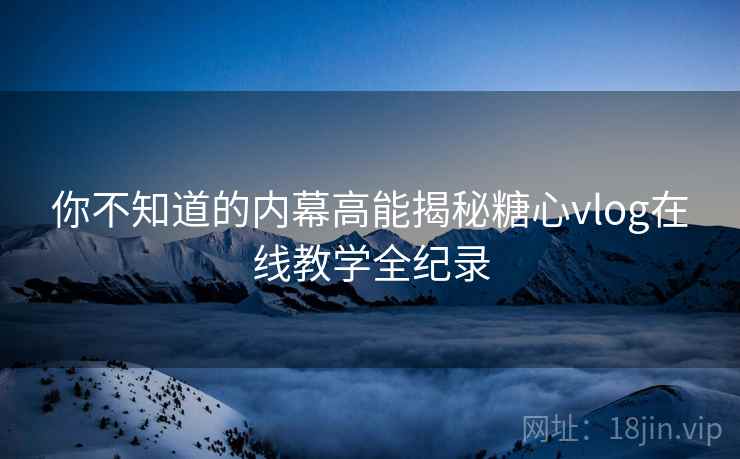 你不知道的内幕高能揭秘糖心vlog在线教学全纪录