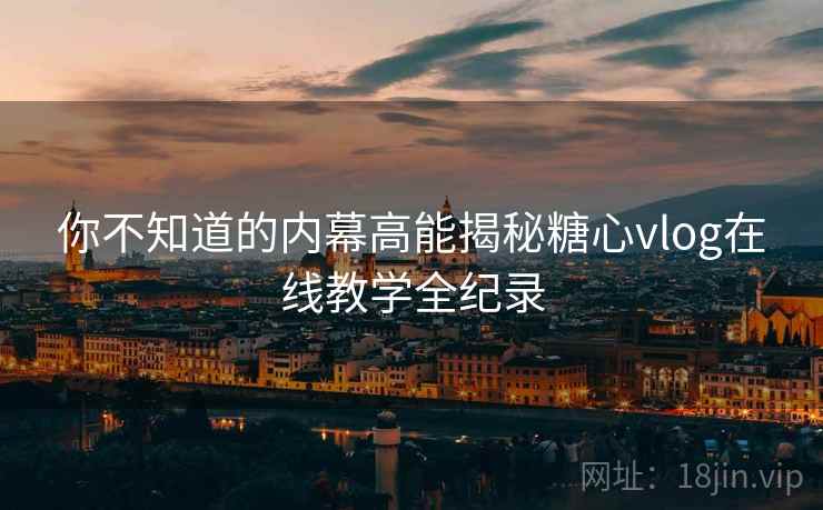 你不知道的内幕高能揭秘糖心vlog在线教学全纪录