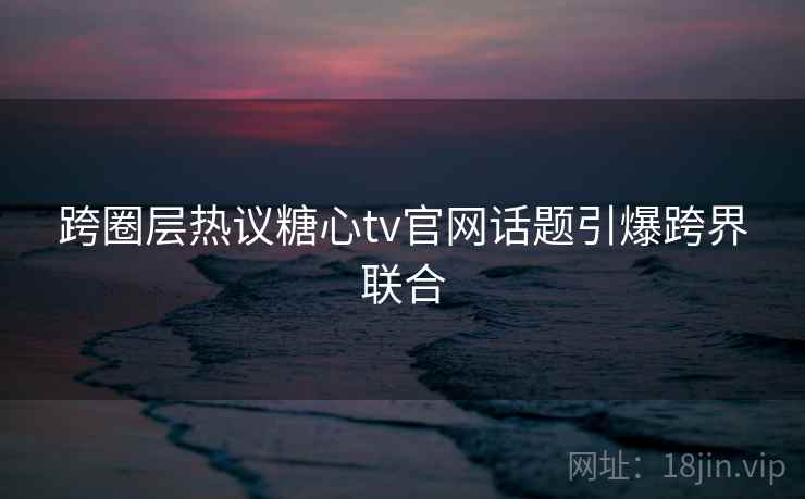 跨圈层热议糖心tv官网话题引爆跨界联合