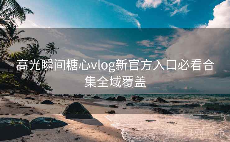 高光瞬间糖心vlog新官方入口必看合集全域覆盖