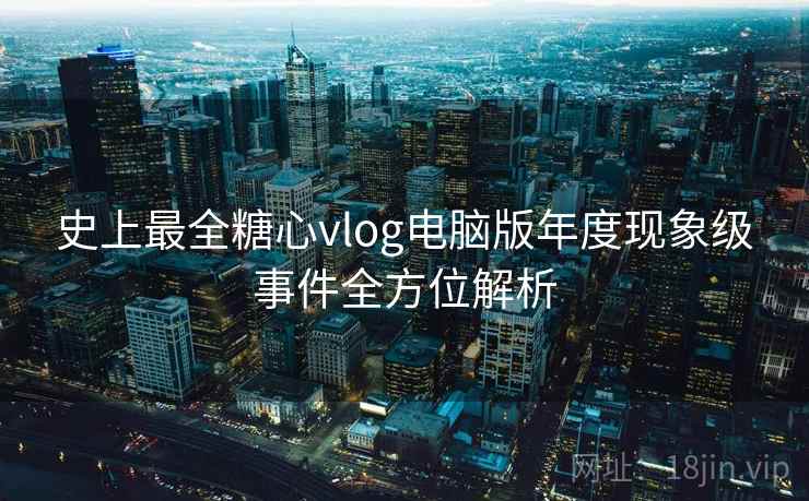 史上最全糖心vlog电脑版年度现象级事件全方位解析 史上最全糖心vlog电脑版年度现象级事件全方位解析