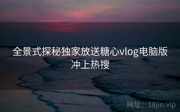 全景式探秘独家放送糖心vlog电脑版冲上热搜 全景式探秘独家放送糖心vlog电脑版冲上热搜