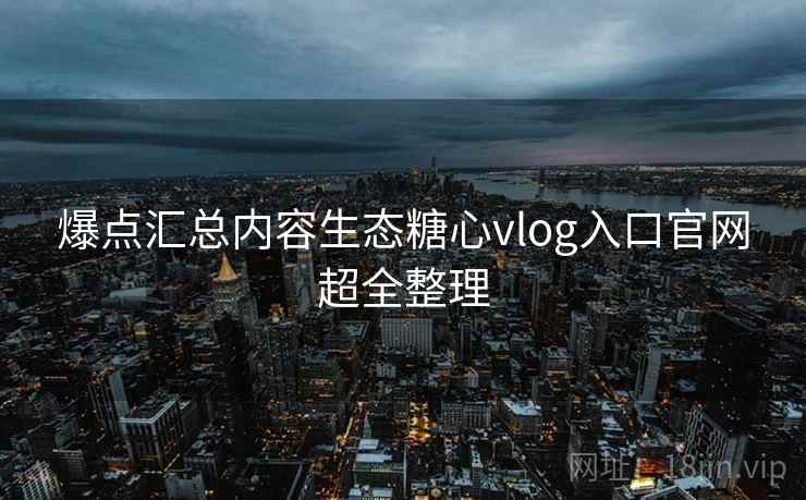 爆点汇总内容生态糖心vlog入口官网超全整理