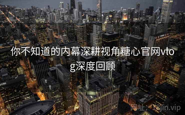 你不知道的内幕深耕视角糖心官网vlog深度回顾