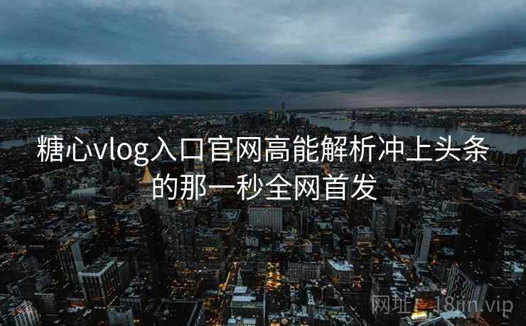 糖心vlog入口官网高能解析冲上头条的那一秒全网首发