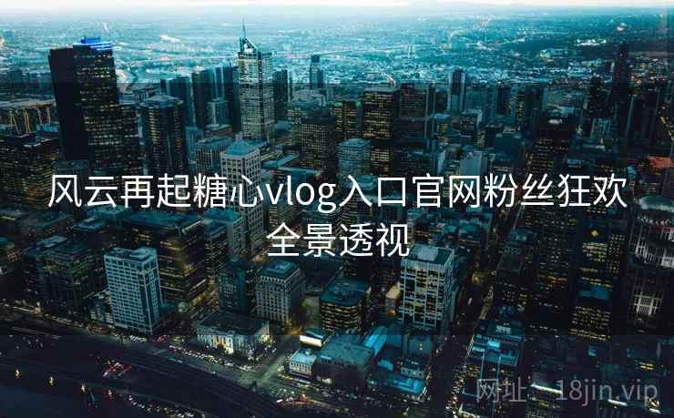 风云再起糖心vlog入口官网粉丝狂欢全景透视 风云再起糖心vlog入口官网粉丝狂欢全景透视