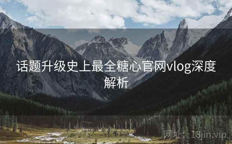 话题升级史上最全糖心官网vlog深度解析 话题升级史上最全糖心官网vlog深度解析