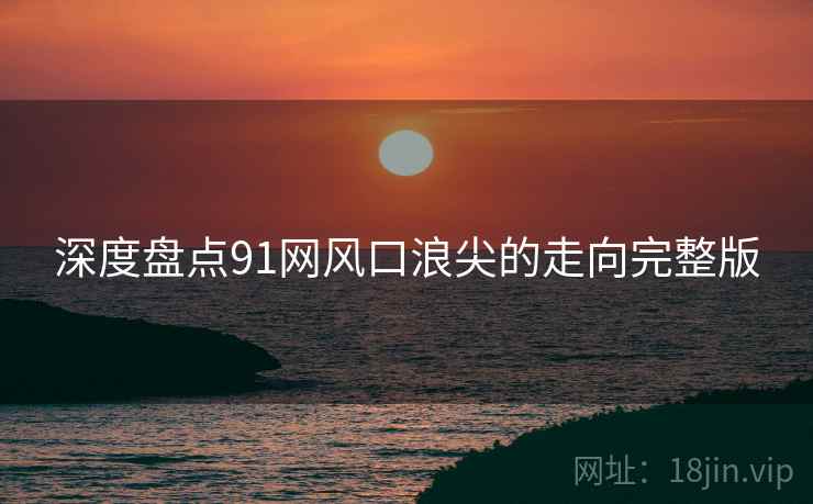 深度盘点91网风口浪尖的走向完整版 深度盘点91网风口浪尖的走向完整版