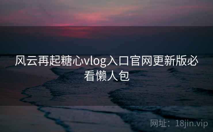 风云再起糖心vlog入口官网更新版必看懒人包 风云再起糖心vlog入口官网更新版必看懒人包