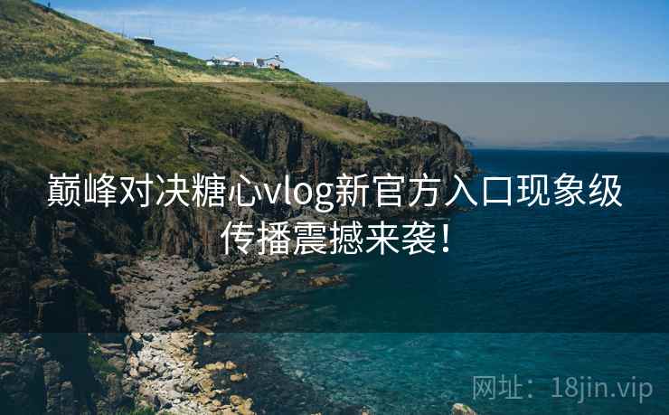 巅峰对决糖心vlog新官方入口现象级传播震撼来袭！